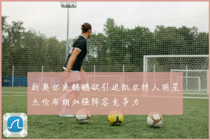新奥尔良鹈鹕欲引进凯尔特人明星杰伦布朗加强阵容竞争力