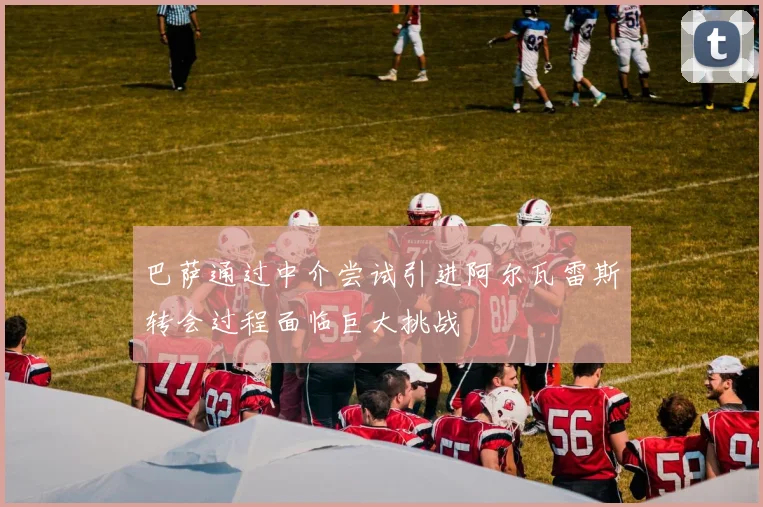 巴萨通过中介尝试引进阿尔瓦雷斯转会过程面临巨大挑战