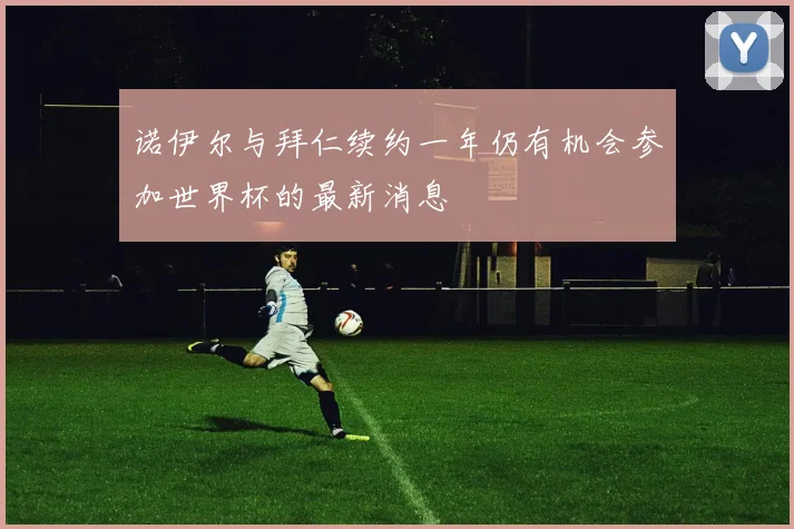 诺伊尔与拜仁续约一年仍有机会参加世界杯的最新消息
