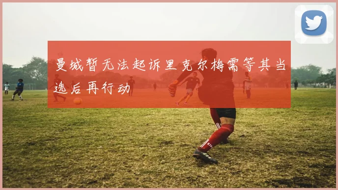 曼城暂无法起诉里克尔梅需等其当选后再行动