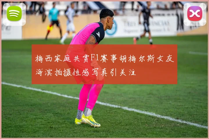 梅西家庭共赏F1赛事胡梅尔斯女友海滨拍摄性感写真引关注
