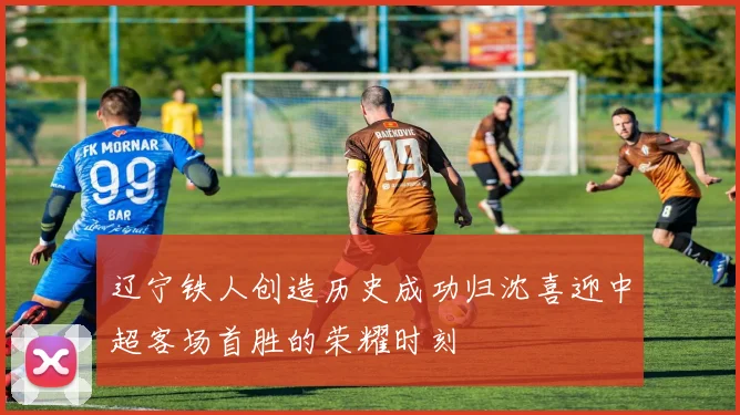 辽宁铁人创造历史成功归沈喜迎中超客场首胜的荣耀时刻