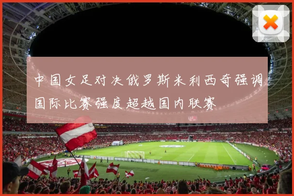 中国女足对决俄罗斯米利西奇强调国际比赛强度超越国内联赛